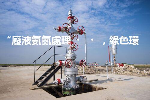 “廢液氨氮處理，綠色環(huán)保新篇章”